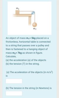 An object of mass m¡= 5kg placed on a
frictionless, horizontal table is connected
to a string that passes over a pulley and
then is fastened to a hanging object of
mass m2= 7kg as shown in figure.
Calculate,
(a) the acceleration (a) of the objects
(b) the tension (T) in the string.
(a) The acceleration of the objects (in m/s²)
is
(b) The tension in the string (in Newtons) is
