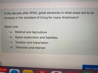 In the decade after WWII, great advances in what areas led to an
increase in the standard of living for many Americans?
Select one:
O a. Medical and Agriculture
O b. Space exploration and Satelites
c. Taxation and Importation
O d. Television and Internet
Next paqe
18,097
FEB
