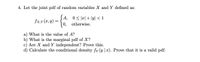 4. Let the joint pdf of random variables X and Y defined as:
JA, 0S피+ 1yl <1
0, otherwise.
fxy (a, y) =
a) What is the value of A?
b) What is the marginal pdf of X?
c) Are X and Y independent? Prove this.
d) Calculate the conditional density fy (y |x). Prove that it is a valid pdf.
