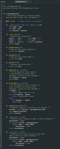 ```python
"""
File: savingsaccount.py
This module defines the SavingsAccount class.
"""

class SavingsAccount:
    """This class represents a savings account
    with the owner's name, PIN, and balance."""

    RATE = 0.02  # Single rate for all accounts

    def __init__(self, name, pin, balance = 0.0):
        self.name = name
        self.pin = pin
        self.balance = balance

    def __str__(self):
        """Returns the string rep."""
        result = 'Name:    ' + self.name + '\n'
        result += 'PIN:     ' + self.pin + '\n'
        result += 'Balance: ' + str(self.balance)
        return result

    def getBalance(self):
        """Returns the current balance."""
        return self.balance

    def getName(self):
        """Returns the current name."""
        return self.name

    def getPin(self):
        """Returns the current pin."""
        return self.pin

    def deposit(self, amount):
        """If the amount is valid, adds it
        to the balance and returns None;
        otherwise, returns an error message."""
        self.balance += amount
        return None

    def withdraw(self, amount):
        """If the amount is valid, subtract it
        from the balance and returns None;
        otherwise, returns an error message."""
        if amount < 0:
            return "Amount must be >= 0"
        elif self.balance < amount:
            return "Insufficient funds"
        else:
            self.balance -= amount
            return None

    def computeInterest(self):
        """Computes, deposits, and returns the interest."""
        interest = self.balance * SavingsAccount.RATE
        self.deposit(interest)
        return interest

    def __eq__(self, other):
        """Returns True if names are equal or False otherwise."""
        returnValue = False
        if isinstance(other, savingsaccount):
            if self.name == other.name:
                returnValue = True
        return returnValue

    def __lt__(self, other):
        """Returns True if name of self is less than
        the name of other, or False otherwise."""
        returnValue = False
        if isinstance(other, savingsaccount):
            if self.name < other.name:
                returnValue = True
        return returnValue
```

### Explanation

This Python script defines a class named `