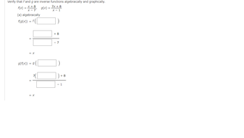 ## Verification of Inverse Functions

### Verify algebraically and graphically that \( f \) and \( g \) are inverse functions.

Given:
\[ f(x) = \frac{x + 8}{x - 7} \]
\[ g(x) = \frac{7x + 8}{x - 1} \]

### (a) Algebraically

#### Step 1: Check if \( f(g(x)) = x \)

\[ f(g(x)) = f \left( \frac{7x + 8}{x - 1} \right) \]

Substitute \( g(x) \) into \( f(x) \):

\[ = \frac{\frac{7x + 8}{x - 1} + 8}{\frac{7x + 8}{x - 1} - 7} \]

Simplify the expression step-by-step:

\[ = \frac{\frac{7x + 8 + 8(x - 1)}{x - 1}}{\frac{7x + 8 - 7(x - 1)}{x - 1}} \]

\[ = \frac{7x + 8 + 8x - 8}{7x + 8 - 7x + 7} \]

\[ = \frac{15x}{15} = x \]

Thus, \( f(g(x)) = x \).

#### Step 2: Check if \( g(f(x)) = x \)

\[ g(f(x)) = g \left( \frac{x + 8}{x - 7} \right) \]

Substitute \( f(x) \) into \( g(x) \):

\[ = \frac{7 \left( \frac{x + 8}{x - 7} \right) + 8}{\frac{x + 8}{x - 7} - 1} \]

Simplify the expression step-by-step:

\[ = \frac{\frac{7(x + 8)}{x - 7} + 8}{\frac{x + 8}{x - 7} - \frac{x - 7}{x - 7}} \]

\[ = \frac{\frac{7x + 56 + 8(x - 7)}{x - 7}}{\frac{x + 8 - (x - 7)}{x - 