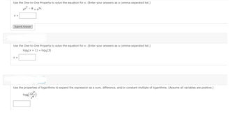 ### Solving Equations Using Properties of Exponents and Logarithms

#### Task 1: Solve for \( x \) using the One-to-One Property
**Problem:** 
\[ e^{x^2 - 8} = e^{7x} \]

**Implementation:**
Enter your answer in the provided text box and submit.

**Input Field:**
\[ x = \]
\[ \text{Submit Answer} \]

**Explanation:**
By using the One-to-One Property of exponential functions, since \( a^b = a^c \) implies \( b = c \) when \( a > 0 \), solve for \( x \) given the exponential variables equate to each other.

#### Task 2: Solve for \( x \) using the One-to-One Property
**Problem:** 
\[ \log_5(x + 1) = \log_5(3) \]

**Implementation:**
Enter your answer in the provided text box as a comma-separated list if there are multiple values.

**Input Field:**
\[ x = \]

**Explanation:**
By using the One-to-One Property of logarithmic functions, since \( \log_b(x) = \log_b(y) \) implies \( x = y \), solve for \( x \).

#### Task 3: Expand the Logarithmic Expression
**Problem:**
\[ \log_6 \left( \frac{x y^2}{z^4} \right) \]

**Implementation:**
Rewrite the logarithmic expression using logarithmic properties and enter the expanded form in the provided text box. 

**Input Field:**
Format appropriately to display sums, differences, and/or constant multiples.

**Explanation:**
Use the properties of logarithms to expand the expression as a sum, difference, and/or constant multiple of logarithms. The properties utilized include:
- \(\log_b (xy) = \log_b (x) + \log_b (y)\)
- \(\log_b \left( \frac{x}{y} \right) = \log_b (x) - \log_b (y)\)
- \(\log_b (x^c) = c \log_b (x)\)

**Note:** Assume all variables are positive to apply these properties correctly.