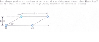 Four charged particles are positioned at the corners of a parallelogram as shown below. If q = 5.0μC
and Q8.0µC, what is the net force on q? (Specify magnitude and direction of the force)
1.0 m
30°
3.0 m-
2Q
9