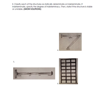 II. Classify each of the structures as statically determinate or indeterminate. If
indeterminate, specify the degree of indeterminacy. Then, state if the structure is stable
or unstable. (SHOW SOLUTIONS)
5.
HH
fixed
pin
pin
fixed
4.
6.