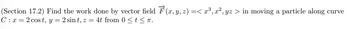 (Section 17.2) Find the work done by vector field \(\vec{F}(x, y, z) = \langle x^3, x^2, yz \rangle\) in moving a particle along curve \(C: x = 2\cos t, y = 2\sin t, z = 4t\) from \(0 \leq t \leq \pi\).