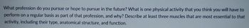 What profession do you pursue or hope to pursue in the future? What is one physical activity that you think you will have to
perform on a regular basis as part of that profession, and why? Describe at least three muscles that are most essential to that
activity, including their type, anatomical structure, and function.