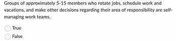 Groups of approximately 5-15 members who rotate jobs, schedule work and
vacations, and make other decisions regarding their area of responsibility are self-
managing work teams.
True
False