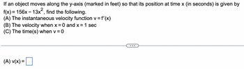 If an object moves along the y-axis (marked in feet) so that its position at time x (in seconds) is given by
f(x) = 156x13x², find the following.
(A) The instantaneous velocity function v = f'(x)
(B) The velocity when x = 0 and x = 1 sec
(C) The time(s) when v = 0
(A) V(x) =