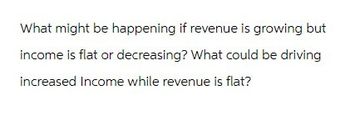 What might be happening if revenue is growing but
income is flat or decreasing? What could be driving
increased Income while revenue is flat?