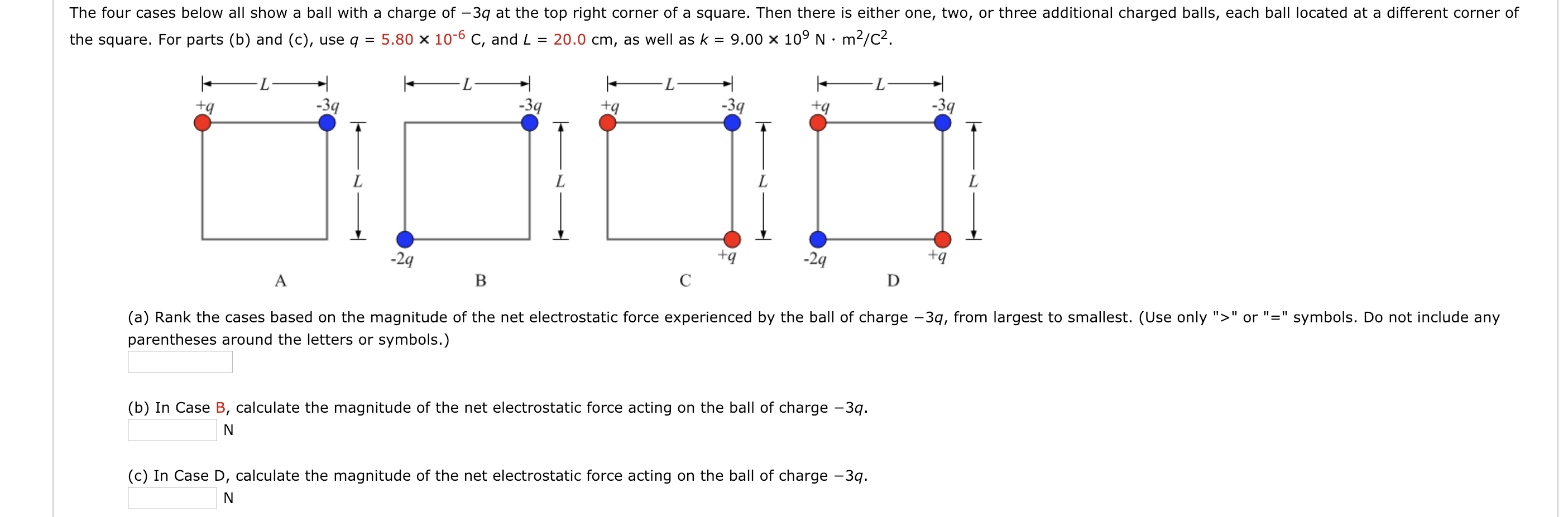 The four cases below all show a ball with a charge of -3q at the top right corner of a square. Then there is either one, two, or three additional charged balls, each ball located at a different corner of
the square. For parts (b) and (c), use q 5.80 x 10-6 C, and L 20.0 cm, as well as k9.00 x 109 N m2/c2
2q
-2q
tq
(a) Rank the cases based on the magnitude of the net electrostatic force experienced by the ball of charge -3q, from largest to smallest. (Use only "orsymbols. Do not include any
parentheses around the letters or symbols.)
(b) In Case B, calculate the magnitude of the net electrostatic force acting on the ball of charge -3q
Iae D, calculate the magnitude of the net electrostatic force acting on the ball of charge -3
