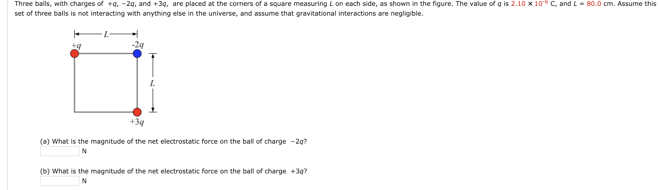Three balls, with charges of +q,-2q, and +3q, are placed at the corners of a square measuring L on each side, as shown in the figure. The value of q is 2.10 x 10-6 C, and L = 80.0 cm. Assume this
set of three balls is not interacting with anything else in the universe, and assume that gravitational interactions are negligible.
-2q
+3q
(a) What is the magnitude of the net electrostatic force on the ball of charge -2q?
(b) What is the magnitude of the net electrostatic force on the ball of charge +3q?

