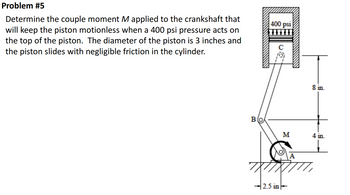 Problem #5
Determine the couple moment M applied to the crankshaft that
will keep the piston motionless when a 400 psi pressure acts on
the top of the piston. The diameter of the piston is 3 inches and
the piston slides with negligible friction in the cylinder.
400 psi
c
8 in.
Bo
M
4 in.
2.5 in
A