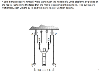 A 180-lb man supports himself, while standing in the middle of a 20-lb platform, by pulling on
the ropes. Determine the force that the man's feet exert on the platform. The pulleys are
frictionless, each weighs 10 lb, and the platform is of uniform density.
A
B
D
Ε
-3A3A4
1