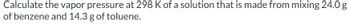 Calculate the vapor pressure at 298 K of a solution that is made from mixing 24.0 g
of benzene and 14.3 g of toluene.