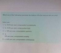 Which one of the following represents the highest effective interest rate per year?
Select one:
O a 10.5% per year, compounded semiannually
O b. 10.4% per year, compounded daily
Oc 10% per year, compounded quarterly
Od.
10% per year, compounded monthly
O e. 9.8% per year, compounded continuously
