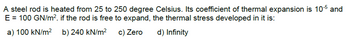 A
steel rod is heated from 25 to 250 degree Celsius. Its coefficient of thermal expansion is 105 and
E = 100 GN/m². if the rod is free to expand, the thermal stress developed in it is:
a) 100 kN/m² b) 240 kN/m²
c) Zero
d) Infinity