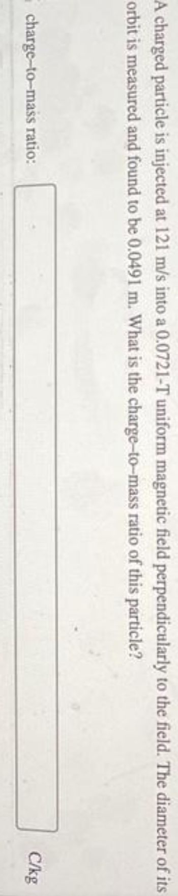 A charged particle is injected at 121 m/s into a 0.0721-T uniform magnetic field perpendicularly to the field. The diameter of its
orbit is measured and found to be 0.0491 m. What is the charge-to-mass ratio of this particle?
charge-to-mass ratio:
C/kg