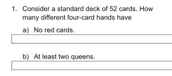 1. Consider a standard deck of 52 cards. How
many different four-card hands have
a) No red cards.
b) At least two queens.