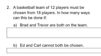 2. A basketball team of 12 players must be
chosen from 18 players. In how many ways
can this be done if:
a) Brad and Trevor are both on the team.
b) Ed and Carl cannot both be chosen.