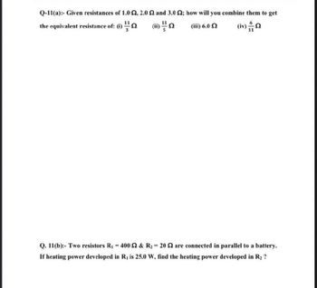 Q-11(a):- Given resistances of 1.0, 2.0 and 3.0 2; how will you combine them to get
the equivalent resistance of: (i)
(ii) 11/1
(iii) 6.0 Ω
(iv)
Q. 11(b):- Two resistors R₁ = 400 2 & R₂ = 20 2 are connected in parallel to a battery.
If heating power developed in R, is 25.0 W, find the heating power developed in R₂ ?