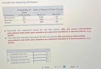 Consider the following information:
Probability of Rate of Return if State Occurs
State
Economy
of Economy
Stock A
Stock B
Recession
.22
.020
-.27
Normal
.57
.100
.17
Boom
.21
.160
.40
a. Calculate the expected return for the two stocks. (Do not round intermediate
calculations and enter your answers as a percent rounded to 2 decimal places, e.g.,
32.16.)
b. Calculate the standard deviation for the two stocks. (Do not round intermediate
calculations and enter your answers as a percent rounded to 2 decimal places, e.g.,
32.16.)
a.
Expected return of A
Expected return of B
b.
Standard deviation of A
Standard deviation of B
%
%
%
%
< Prev
3 of 7
Next >>