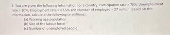 1. You are given the following information for a country: Participation rate = 75%, Unemployment
rate = 10%, Employment rate = 67.5% and Number of employed = 27 million. Based on this
information, calculate the following (in millions):
(a) Working age population
(b) Size of the labour force.
(c) Number of unemployed people