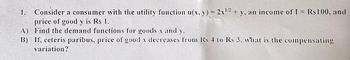 1/2
Consider a consumer with the utility function u(x, y) = 2x¹2 + y, an income of I = Rs 100, and
price of good y is Rs 1.
A) Find the demand functions for goods x and y.
B)
If, ceteris paribus, price of good x decreases from Rs 4 to Rs 3, what is the compensating
variation?
1.