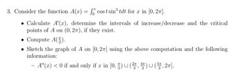 3. Consider the function A(x) = f cost sin³ tdt for x in [0, 2π].
• Calculate A'(x), determine the intervals of increase/decrease and the critical
points of A on (0,27), if they exist.
• Compute A().
Sketch the graph of A on [0, 2π] using the above computation and the following
information:
A"(x) < 0 if and only if x in [0, §) U (², 4) U (5π, 2π].
3