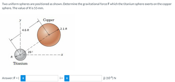 Two uniform spheres are positioned as shown. Determine the gravitational force F which the titanium sphere exerts on the copper
sphere. The value of R is 55 mm.
Copper
y
T
2.1 R
j) (10-8) N
R
4.6 R
Titanium
Answer: F = (i
26°
- X
i + i