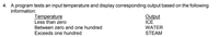 4. A program tests an input temperature and display corresponding output based on the following
information:
Temperature
Less than zero
Output
ICE
Between zero and one hundred
WATER
Exceeds one hundred
STEAM
