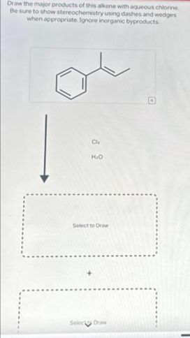 Draw the major products of this alkene with aqueous chlorine
Be sure to show stereochemistry using dashes and wedges
when appropriate. Ignore inorganic byproducts
o
Cla
H₂O
Select to Draw
Select Draw
G