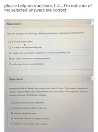 please help on questions 1-4... I'm not sure of
my selected answers are correct.
Question 3
How can managers use knowledge of theory and history in contemporary organizations?
O to develop abstract ideas
O as a way to set organizational goals
O to apply rules of scientific management to current issues being faced
as a source of answers to recurring problems
O as the basis for new, personal theories
Question 4
Managers at Ruth & Fishers Corp. recognize the value of history. The company maintains an
extensive archival library of its old documents and records and has also employed a full-time
corporate historian. This helps the managers
O comply with government regulations
O manage the behavior of their employees
O avoid the mistakes of others
O Find simple solutions to complex problems
O maintain a code of ethics in the company
