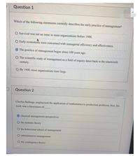 Question 1
Which of the following statements correctly describes the early practice of management?
O Survival was not an issue in most organizations Before 1900.
O Early economists were concerned with managerial efficiency and effectiveness.
O The practice of management began about 100 years ago.
O The scientific study of management as a field of inquiry dates back to the nineteenth
century.
O By 1900, most organizations were large.
Question 2
Charles Babbage emphasized the application of mathematics to production problems; thus, his
work was a forerunner of
classical management perspectives
O the systems theory
O the behavioral school of management
administrative management
the contingency theory
