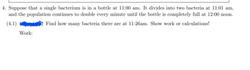 4. Suppose that a single bacterium is in a bottle at 11:00 am. It divides into two bacteria at 11:01 am,
and the population continues to double every minute until the bottle is completely full at 12:00 noon.
Find how many bacteria there are at 11:26am. Show work or calculations!
(4.1)
Work: