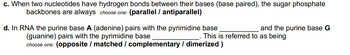 c. When two nucleotides have hydrogen bonds between their bases (base paired), the sugar phosphate
backbones are always choose one: (parallel / antiparallel)
d. In RNA the purine base A (adenine) pairs with the pyrimidine base
(guanine) pairs with the pyrimidine base
choose one: (opposite / matched / complementary / dimerized )
and the purine base G
This is referred to as being