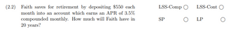 ### Retirement Savings Calculation

**Problem (2.2):**

Faith saves for retirement by depositing $550 each month into an account which earns an APR of 3.5% compounded monthly. How much will Faith have in 20 years?

**Solution Approach:** 

1. Review and select the appropriate financial formula to compute the future value of the annuity.
2. Ensure to consider the compounding period and interest rate adjustments accordingly.

**Visualization:**

_Selections To Be Made:_
- **LSS-Comp** (Compounded Monthly)
- **LSS-Cont** (Continuous Compounding)
- **SP** (Single Payment)
- **LP** (Lump Sum Payment)

In this case, LSS-Comp should be selected because the interest is compounded monthly. 

**Calculation Recap:**

Let's use the Future Value of an Ordinary Annuity formula to find the total amount accumulated:

\[ FV = P \times \left( \frac{(1 + r)^n - 1}{r} \right) \]

Where:
- \( P \) = Monthly deposit ($550)
- \( r \) = Monthly interest rate (APR/12) = 3.5% / 12 ≈ 0.0029167
- \( n \) = Total number of deposits (Years \* 12) = 20 \* 12 = 240

_Future Value Calculation_

By substituting the values:
\[ FV = \$550 \times \left( \frac{(1 + 0.0029167)^{240} - 1}{0.0029167} \right) \]

By solving this, you will get the total amount Faith will have after 20 years.

This problem assists in understanding annuity savings and the impact of interest compounding on long-term savings plans, crucial for retirement planning education.