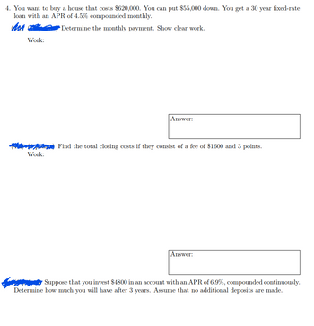 4. You want to buy a house that costs $620,000. You can put $55,000 down. You get a 30 year fixed-rate
loan with an APR of 4.5% compounded monthly.
Mor
Determine the monthly payment. Show clear work.
Work:
Work:
Answer:
Find the total closing costs if they consist of a fee of $1600 and 3 points.
Answer:
www Suppose that you invest $4800 in an account with an APR of 6.9%, compounded continuously.
Determine how much you will have after 3 years. Assume that no additional deposits are made.