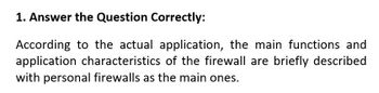 1. Answer the Question Correctly:
According to the actual application, the main functions and
application characteristics of the firewall are briefly described
with personal firewalls as the main ones.