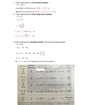 1. Code requirement for axial tension member:
T ≤OT
a) yielding over full section: -0.9: T-F,A,
b) fracture over net areas: -0.75: T=FA; A = UA;
2. Code requirement for axial compression member:
PSOP
P₁ = AF
2 =
KL
ra
E
A $1.5 F-0.658.F, (a)
A>1.5 F=- -F, (b)
0.877
2²
3.Code requirement for bending member with continues lateral support
M₁ ≤Mn
2<p M₁=Mp
Ap<< M₁ = Mp- (Mp -M₁)-
2,<λ M₁ = M₁
The p, and M, for flange and web are listed as follows:
Cross Section
HII]
Rolled
Rolled
I
Welded
Welded
H
Slendemess
Parameter A
b
20₁
b
21₁
21₁
2-2p
2₁-2p
h
tu
0.38
Ap
/F,
de
0.38 G/F, 0.83 E/CF,-F,)
83 E/(F,-F.) (F,-F.)S,
3.8E/F,
M,
0.38 E/F, 0.95 E/[(F,-F,)k] (F,-F.)S,
F,S,
0.38E/F, 0.95 /E/[(F,-F,)ke] F,S,
5.7 VE/F,
F,S,
Fa
0.69E
2²
0.69E
Az
0.9 Ek,
λ²
0.9Ek,
Lim
Plate Girder,
Sec. G
Note, 0.35 k-4/ /h/t<0.763, F,-69 MPa for rolled shapes, F, -114 MPa for welded shapes.