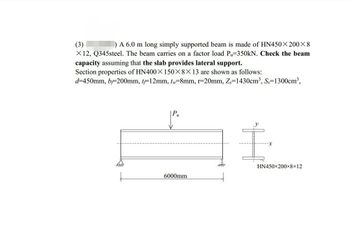 (3)
) A 6.0 m long simply supported beam is made of HN450X200×8
X 12, Q345steel. The beam carries on a factor load Pu-350kN. Check the beam
capacity assuming that the slab provides lateral support.
Section properties of HN400X150×8×13 are shown as follows:
d=450mm, b=200mm, t-12mm, t-8mm, r-20mm, Z=1430cm³, S-1300cm³,
6000mm
HN450×200×8×12