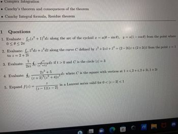 . Complex Integration
. Cauchy's theorem and consequences of the theorem
. Cauchy Integral formula, Residue theorem
1
Questions
1. Evaluate : (² + 1)²dz along the arc of the cycloid x = a(0 sin 0), y = a(1- cos 0) from the point where
0≤0 ≤ 2T
2. Evaluate: Jdz+z²dž along the curve C defined by 2² +2zz+z² = (2-2i)z +(2+2i) z from the point z = 1
to z=2+2i
1
2πi
3. Evaluate: fcdz if t > 0 and C is the circle |z| = 3
+1)
4. Evaluate: fo
2z² +5
(2+2)³ (2²+4)₂²
5. Expand f(z) =
Z
(z-1)(z-2)
dz where C is the square with vertices at 1+i, 2+i, 2+2i, 1+2i
in a Laurent series valid for 0 < 2-2|<1
A
BIL