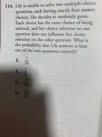 114. Lily is unable to solve two multiple-choice
questions, each having exactly four answer
choices. She decides to randomly guess.
Each choice has the same chance of being
selected, and her choice selection on one
question does not influence her choice
selection on the other question. What is
the probability that Lily answers at least
one of the two questions correctly?
E. T
16
F.
G. T
16
Н.
15
16
To
