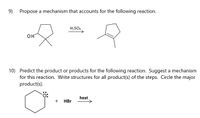 9)
Propose a mechanism that accounts for the following reaction.
H2SO4
OH
10) Predict the product or products for the following reaction. Suggest a mechanism
for this reaction. Write structures for all product(s) of the steps. Circle the major
product(s).
heat
+
HBr
