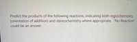 Predict the products of the following reactions, indicating both regiochemistry
(orientation of addition) and stereochemistry where appropriate. "No Reaction"
could be an answer.
