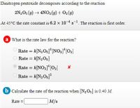 Dinitrogen pentoxide decomposes according to the reaction
2N2O5 (9) 4NO2(9) + O2(9)
At 45°C the rate constant is 6.2 x 104s. The reaction is first order.
a What is the rate law for the reaction?
Rate = k[N2Og]° [NO21*[02]
Rate = k[N2O5]
Rate = k[NO2]*[O2]
Rate = k[N2O5]
b Calculate the rate of the reaction when [N2O5] is 0.40 M.
Rate =
M/s
