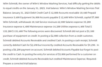 Wilm Schmidt, the owner of Wilm's Window Washing Services, had difficulty getting the debits
to equal credits on the January 31, 2023, trial balance. Wilm's Window Washing Services Trial
Balance January 31, 2023 Debit Credit Cash $ 12, 800 Accounts receivable 10, 440 Prepaid
insurance 3, 600 Equipment 36,000 Accounts payable $ 12, 600 Wilm Schmidt, capital 57,000
Wilm Schmidt, withdrawals 10, 160 Service revenues 62,000 Salaries expense 33, 200
Insurance expense 6, 400 Maintenance expense 14, 200 Utilities expense 6, 400 Total $
133,200 $ 131,600 The following errors were discovered: Schmidt did not post a $3, 100
purchase of equipment on credit. In posting a $2,000 collection from a credit customer,
Schmidt debited Accounts Receivable and credited Cash. In posting a cash receipt, Schmidt
correctly debited Cash for $2,690 but incorrectly credited Accounts Receivable for $9, 290. In
posting a $8, 200 payment on account, Schmidt debited Accounts Payable but forgot to post
the credit to Cash. In posting the entry for services of $3,000 performed for a customer on
credit, Schmidt debited Accounts Receivable but credited Maintenance Expense. Required:
Prepare a corrected trial balance.