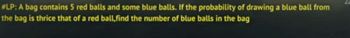 #LP: A bag contains 5 red balls and some blue balls. If the probability of drawing a blue ball from
the bag is thrice that of a red ball,find the number of blue balls in the bag