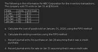 The following is the information for ABC Corporation for the inventory transactions.
The company sold 70 units on Jan 31 at $30/unit
Date
Units
Unit Cost
$10
$11
$12
$13
1-Jan
20
25-Jan
40
26-Jan
40
28-Jan
50
a. Calculate the cost of goods sold on January 31, 2020, using the FIFO method
b. Calculate the ending inventory using the FIFO method
c. Record journal entry for purchase on Jan 28 assuming thatit was a credit
purchase
d. Record journal entry for sale on Jan 31 assuming thatit was a credit sale
