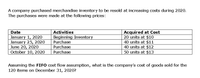 A company purchased merchandise inventory to be resold at increasing costs during 2020.
The purchases were made at the following prices:
Acquired at Cost
20 units at $10
40 units at $11
40 units at $12
50 units at $13
Date
Activities
January 1, 2020
January 25, 2020
June 20, 2020
October 10, 2020
Beginning Inventory
Purchase
Purchase
Purchase
Assuming the FIFO cost flow assumption, what is the company's cost of goods sold for the
120 items on December 31, 2020?
