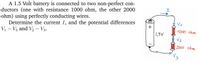 A 1.5 Volt battery is connected to two non-perfect con-
ductors (one with resistance 1000 ohm, the other 2000
ohm) using perfectly conducting wires.
Determine the current I, and the potential differences
Vị – V3 and V2 – V3.
Va
1000 ohm
1,5V
2000 ohm
H,
